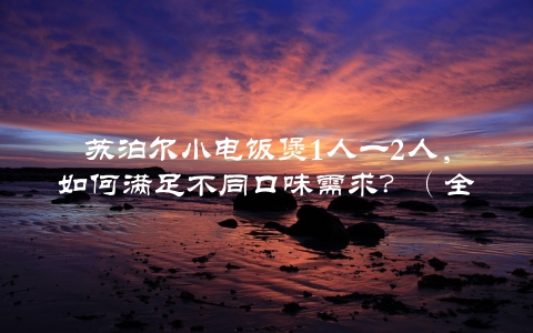 苏泊尔小电饭煲1人一2人，如何满足不同口味需求？（全面评测与推荐）