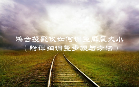 鸿合投影仪如何调整屏幕大小（附详细调整步骤与方法）