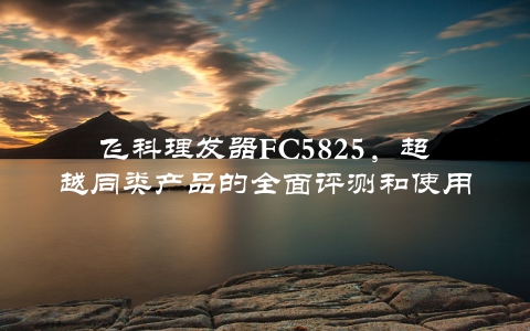 飞科理发器FC5825，超越同类产品的全面评测和使用心得分享