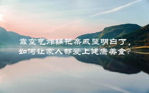 靠空气炸锅把亲戚整明白了，如何让家人都爱上健康美食？