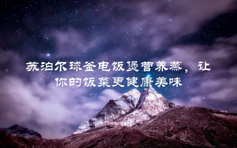 苏泊尔球釜电饭煲营养蒸，让你的饭菜更健康美味