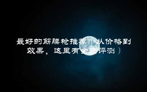 最好的筋膜枪推荐（从价格到效果，这里有全面评测）