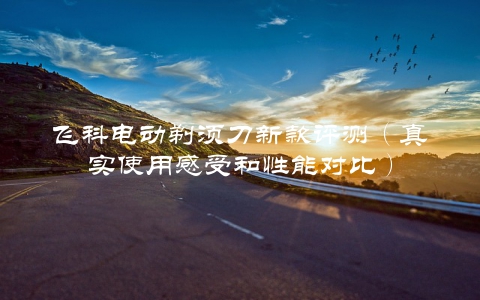 飞科电动剃须刀新款评测(真实使用感受和性能对比)