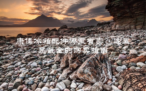 康佳冰箱配件哪里有卖？这里是最全的购买指南