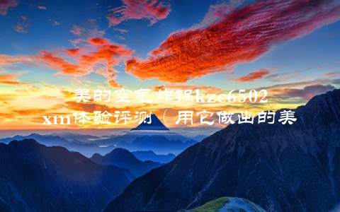 美的空气炸锅kzc6502xm体验评测（用它做出的美食让你惊叹不已）