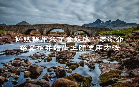 铸铁锅用久了会致癌?专家介绍真相并给出正确使用方法
