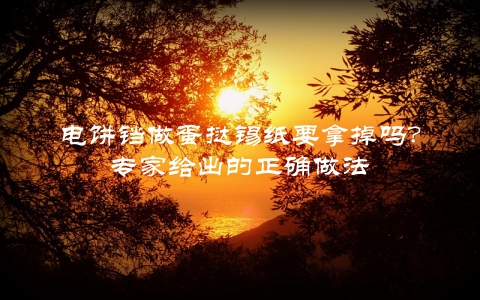 电饼铛做蛋挞锡纸要拿掉吗？专家给出的正确做法