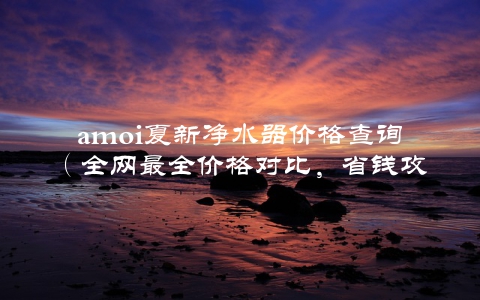 amoi夏新净水器价格查询（全网最全价格对比，省钱攻略）