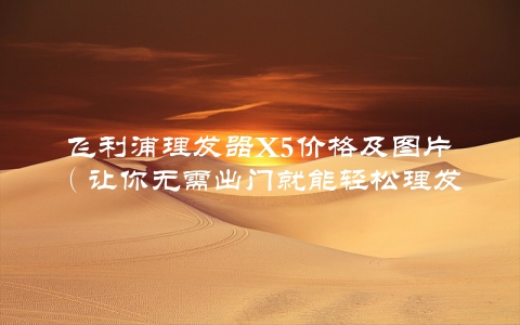 飞利浦理发器X5价格及图片（让你无需出门就能轻松理发）