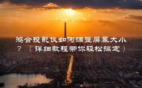 鸿合投影仪如何调整屏幕大小？（详细教程带你轻松搞定）
