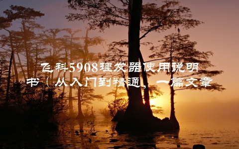 飞科5908理发器使用说明书（从入门到精通，一篇文章搞定）