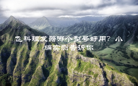 飞科理发器哪个型号好用?小编实测告诉你