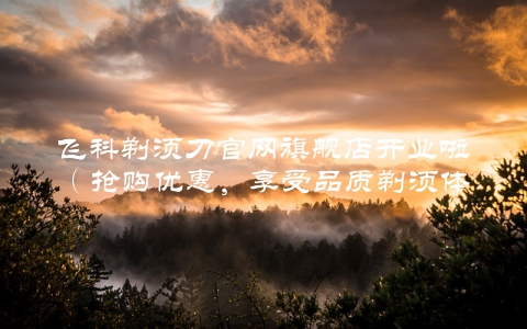 飞科剃须刀官网旗舰店开业啦（抢购优惠，享受品质剃须体验）