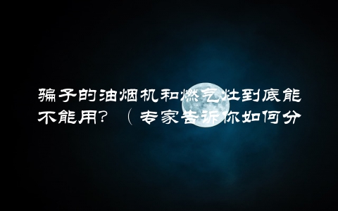 骗子的油烟机和燃气灶到底能不能用？（专家告诉你如何分辨真伪）