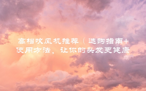 高档吹风机推荐（选购指南+使用方法，让你的头发更健康）
