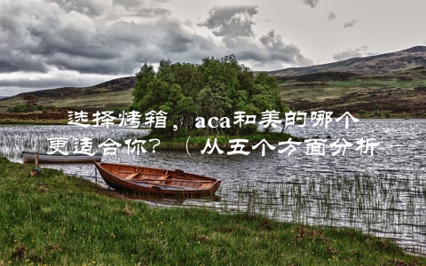 选择烤箱,aca和美的哪个更适合你?(从五个方面分析)