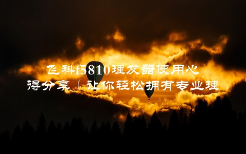 飞科f5810理发器使用心得分享（让你轻松拥有专业理发体验）