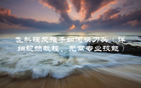 飞科理发推子如何换刀头（详细视频教程，无需专业技能）
