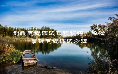 创维电视调试教程视频，轻松掌握电视调试方法