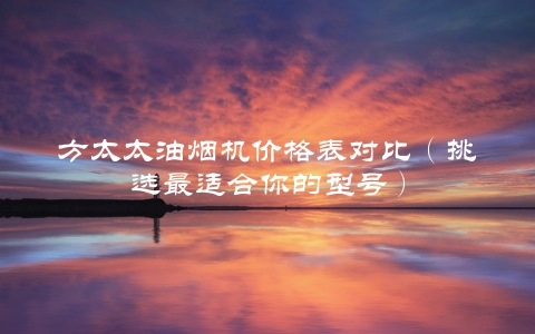 方太太油烟机价格表对比(挑选最适合你的型号)