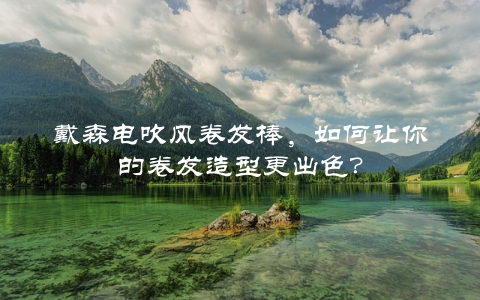 戴森电吹风卷发棒,如何让你的卷发造型更出色?