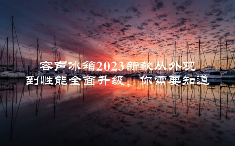 容声冰箱2023新款从外观到性能全面升级,你需要知道的五大亮点