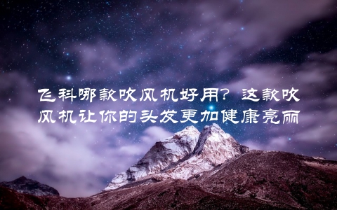 飞科哪款吹风机好用？这款吹风机让你的头发更加健康亮丽