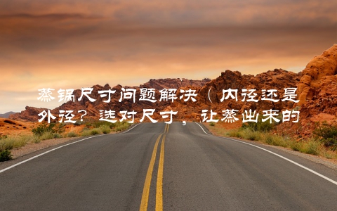蒸锅尺寸问题解决（内径还是外径？选对尺寸，让蒸出来的菜更美味）