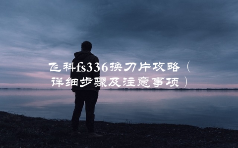 飞科fs336换刀片攻略（详细步骤及注意事项）