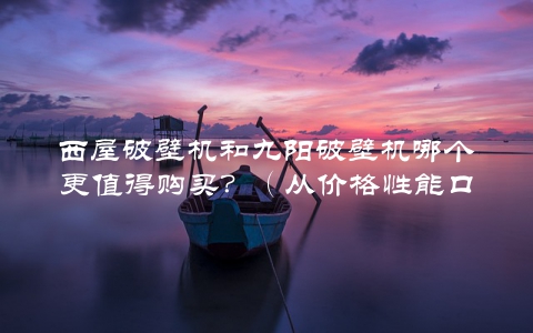 西屋破壁机和九阳破壁机哪个更值得购买?(从价格性能口碑三个维度分析)
