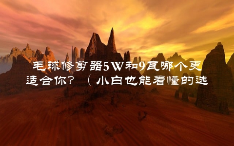 毛球修剪器5W和9瓦哪个更适合你？（小白也能看懂的选择指南）