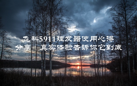 飞科5911理发器使用心得分享（真实体验告诉你它到底怎么样）