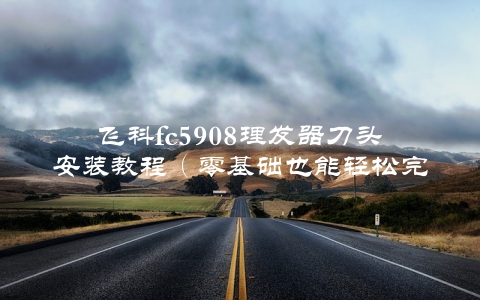 飞科fc5908理发器刀头安装教程（零基础也能轻松完成）