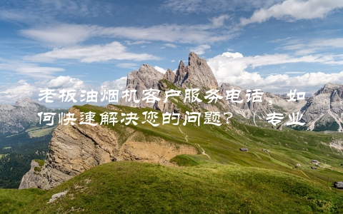 老板油烟机客户服务电话，如何快速解决您的问题？（专业客服为您服务）