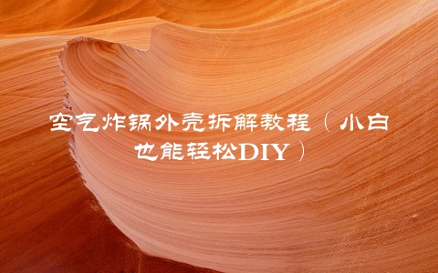 空气炸锅外壳拆解教程（小白也能轻松DIY）