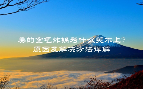 美的空气炸锅为什么关不上？原因及解决方法详解