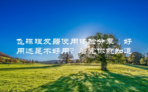 飞碟理发器使用体验分享(好用还是不好用?看完你就知道)