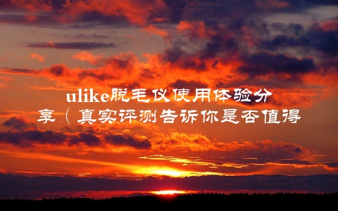 ulike脱毛仪使用体验分享（真实评测告诉你是否值得购买）
