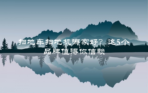扫地车扫地机哪家好？这5个品牌值得你信赖