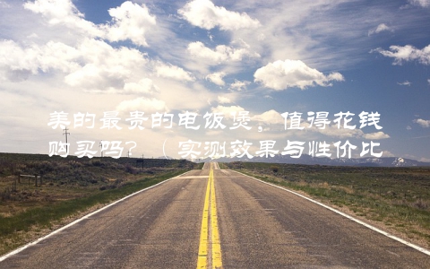 美的最贵的电饭煲，值得花钱购买吗？（实测效果与性价比分析）