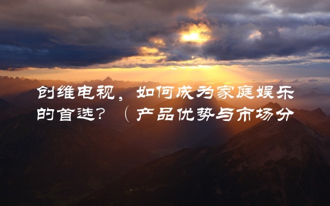 创维电视，如何成为家庭娱乐的首选？（产品优势与市场分析）