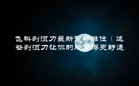 飞科剃须刀最新型号排位（这些剃须刀让你的脸变得更舒适）