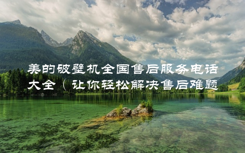 美的破壁机全国售后服务电话大全(让你轻松解决售后难题)