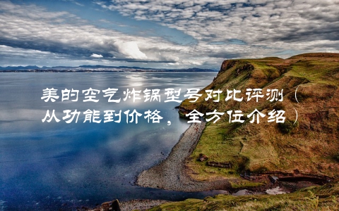 美的空气炸锅型号对比评测（从功能到价格，全方位介绍）