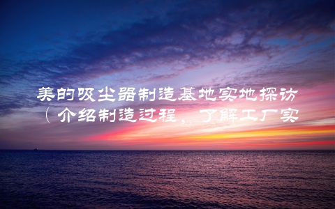 美的吸尘器制造基地实地探访（介绍制造过程，了解工厂实力）