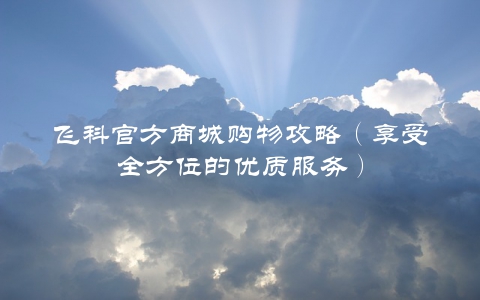飞科官方商城购物攻略（享受全方位的优质服务）