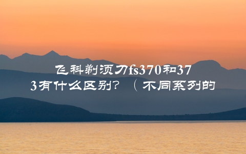 飞科剃须刀fs370和373有什么区别？（不同系列的选择让你更舒适）