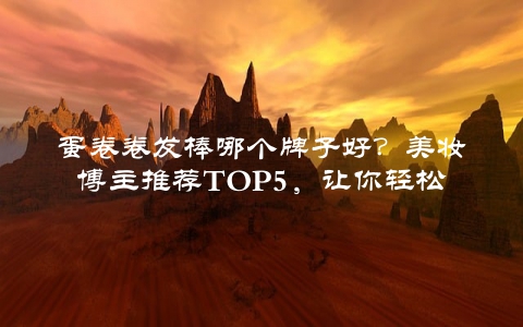 蛋卷卷发棒哪个牌子好？美妆博主推荐TOP5，让你轻松打造完美卷发
