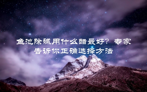 鱼池除碱用什么醋最好？专家告诉你正确选择方法