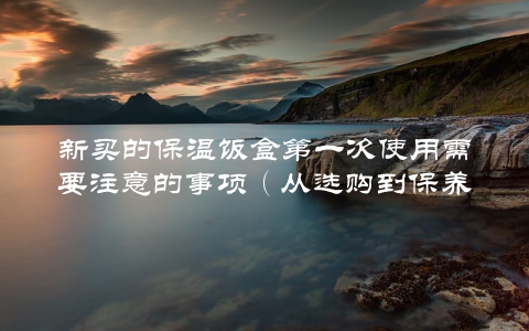 新买的保温饭盒第一次使用需要注意的事项（从选购到保养全指南）